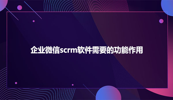 企业微信scrm软件需要的功能作用