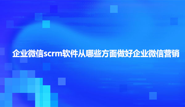 企业微信scrm软件从哪些方面做好企业微信营销