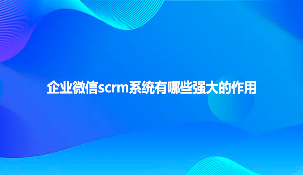 企业微信scrm系统有哪些强大的作用