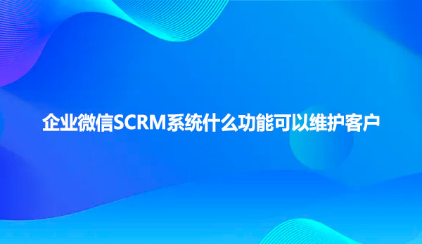 企业微信SCRM系统什么功能可以维护客户