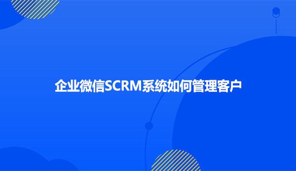 企业微信SCRM系统如何管理客户