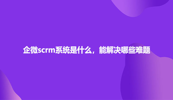 企微scrm系统是什么，能解决哪些难题