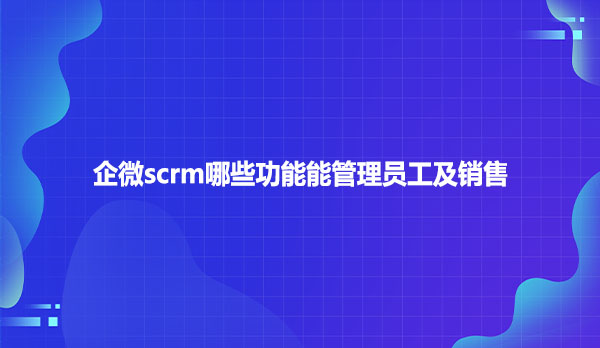 企微scrm哪些功能能管理员工及销售