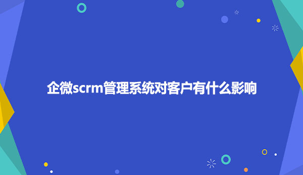 企微scrm管理系统对客户有什么影响