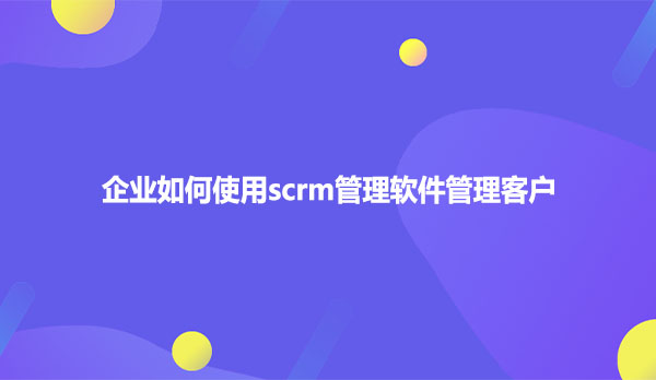 企业如何使用scrm管理软件管理客户