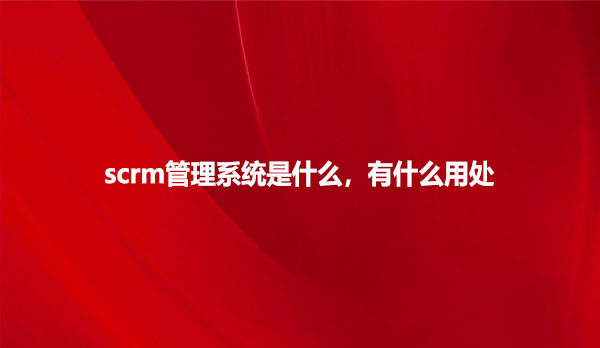 scrm管理系统是什么，有什么用处