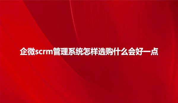 企微scrm管理系统怎样选购什么会好一点？