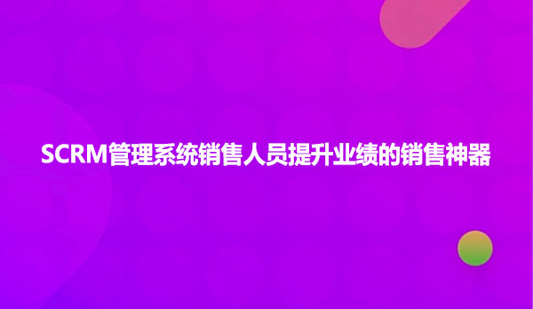 SCRM管理系统销售人员提升业绩的销售神器