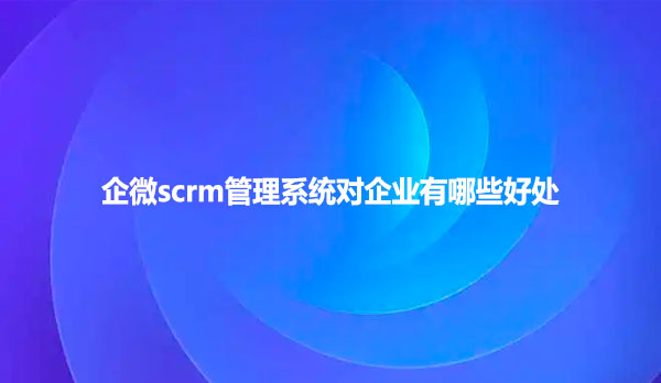 企微scrm管理系统对企业有哪些好处