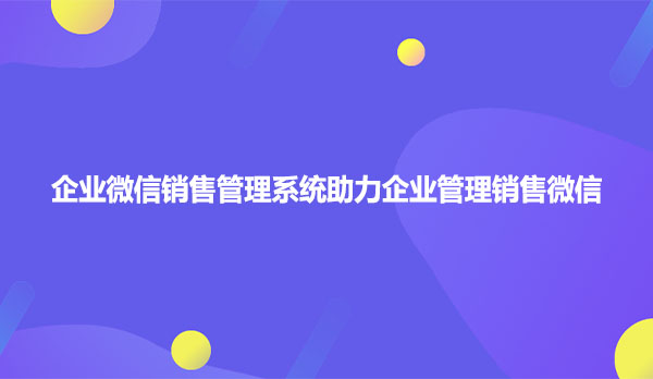 企业微信销售管理系统助力企业管理销售微信
