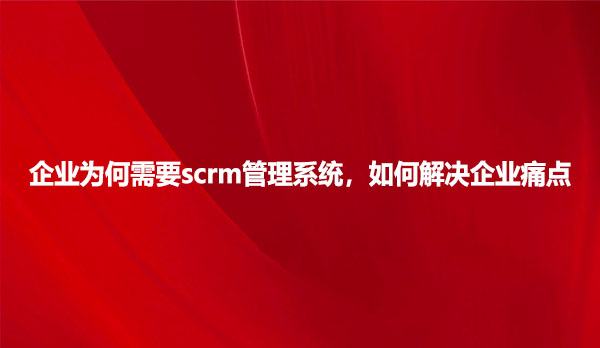 企业为何需要scrm管理系统，如何解决企业痛点