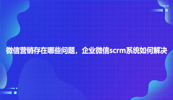 微信营销存在哪些问题，企业微信scrm系统如何解