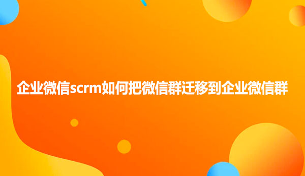 企业微信scrm如何把微信群迁移到企业微信群