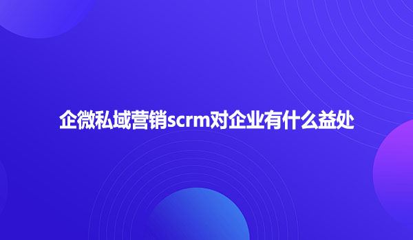 企微私域营销scrm对企业有什么益处