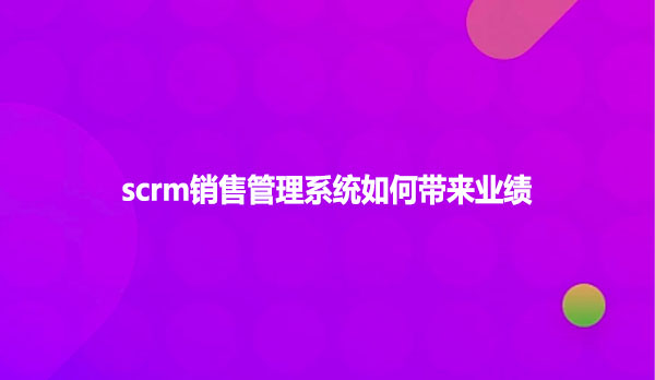 scrm销售管理系统如何带来业绩