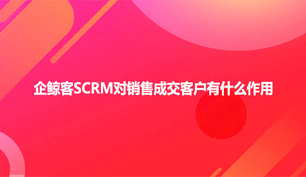 企鲸客SCRM对销售成交客户有什么作用