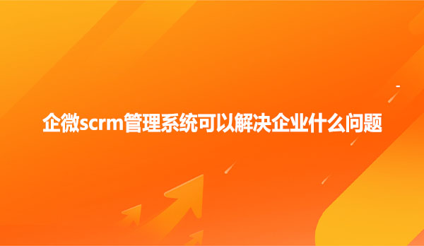 企微scrm管理系统可以解决企业什么问题