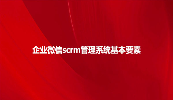 企业微信scrm管理系统基本要素