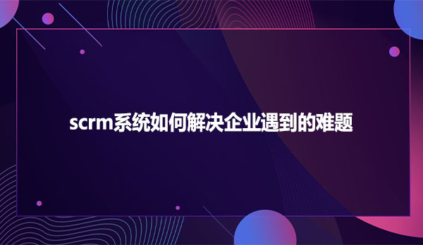 scrm系统如何解决企业遇到的难题