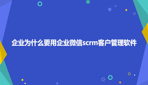 企业为什么要用企业微信scrm客户管理软件