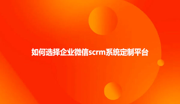 如何选择企业微信scrm系统定制平台