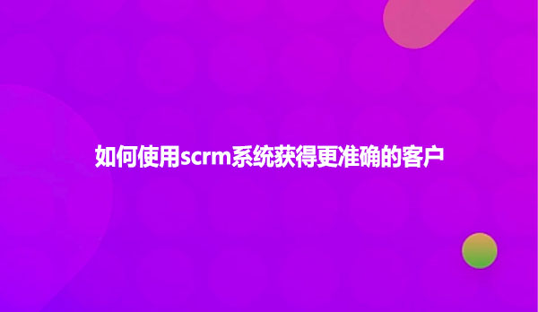 如何使用scrm系统获得更准确的客户