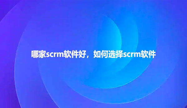 哪家scrm软件好，如何选择scrm软件