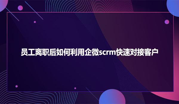 员工离职后如何利用企微scrm快速对接客户