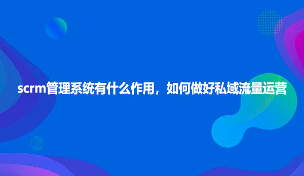 scrm管理系统有什么作用，如何做好私域流量运营