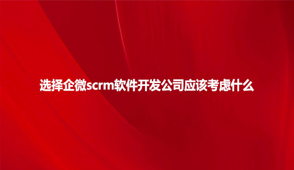 选择企微scrm软件开发公司应该考虑什么