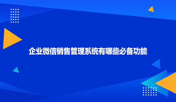 企业微信销售管理系统有哪些必备功能
