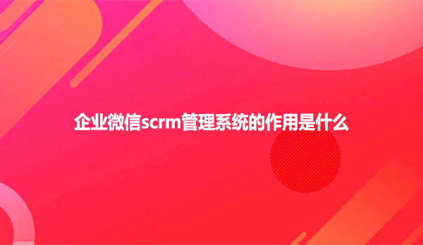 企业微信scrm管理系统的作用是什么