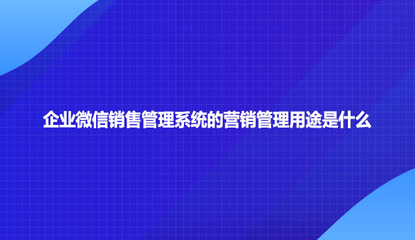 企业微信销售管理系统的营销管理用途是什么