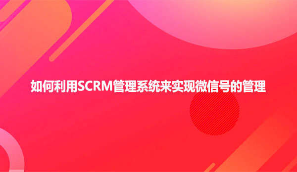 如何利用SCRM管理系统来实现微信号的管理