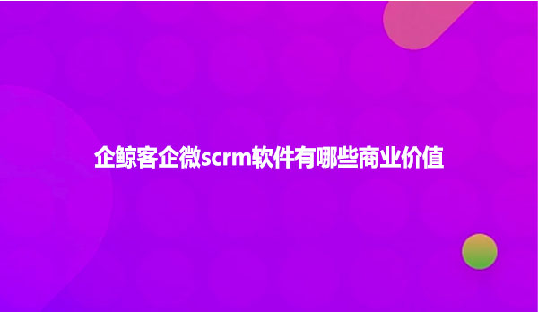 企鲸客企微scrm软件有哪些商业价值