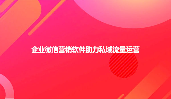 企业微信营销软件助力私域流量运营