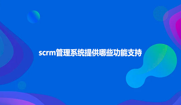 scrm管理系统提供哪些功能支持