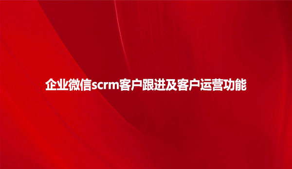 企业微信scrm客户跟进及客户运营功能