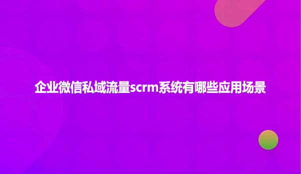 企业微信私域流量scrm系统有哪些应用场景