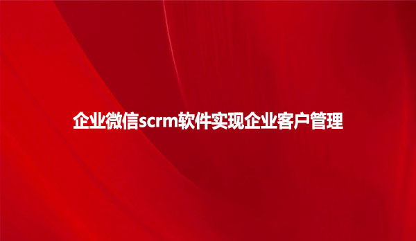 企业微信scrm软件，实现企业客户管理