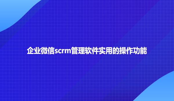 企业微信scrm管理软件实用的操作功能