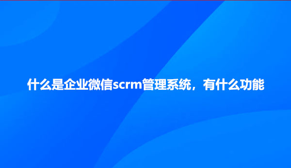 什么是企业微信scrm管理系统，有什么功能