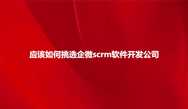 应该如何挑选企微scrm软件开发公司