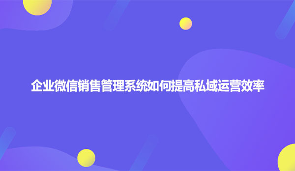 企业微信销售管理系统如何提高私域运营效率