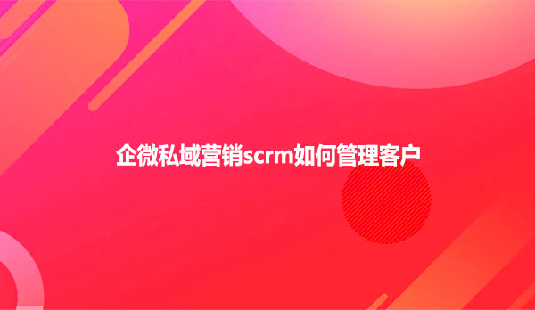 企微私域营销scrm如何管理客户
