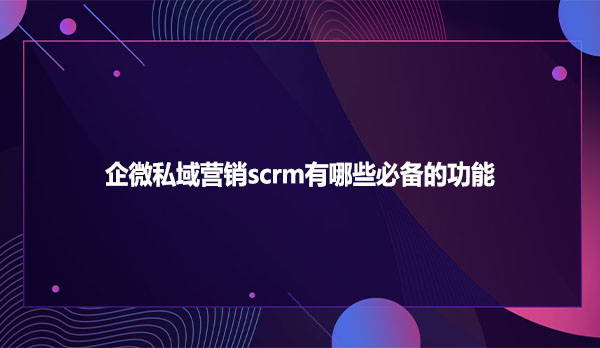 企微私域营销scrm有哪些必备的功能