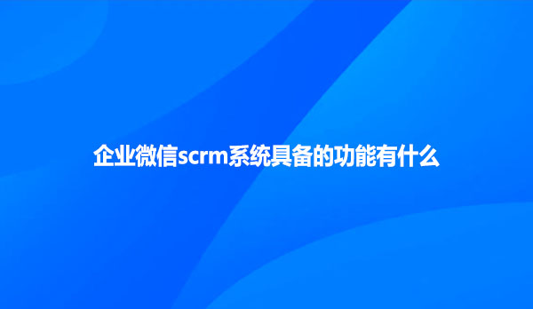 企业微信scrm系统具备的功能有什么