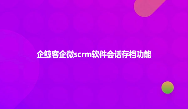 企鲸客企微scrm软件会话存档功能