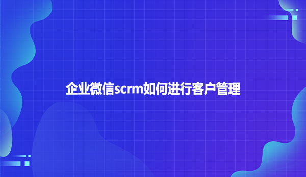 企业微信scrm如何进行客户管理