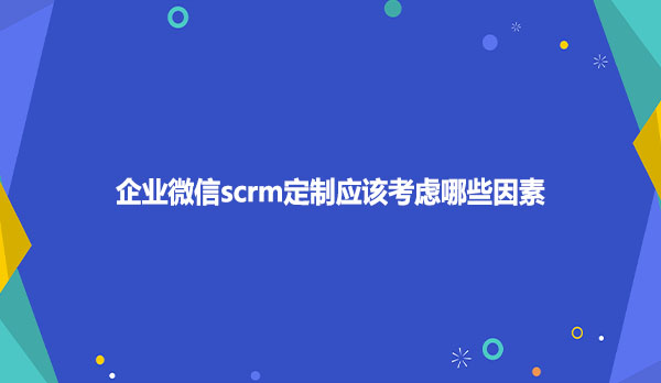 企业微信scrm定制应该考虑哪些因素